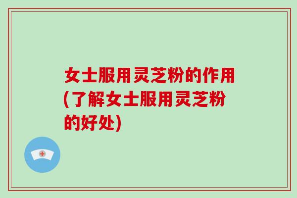 女士服用灵芝粉的作用(了解女士服用灵芝粉的好处)