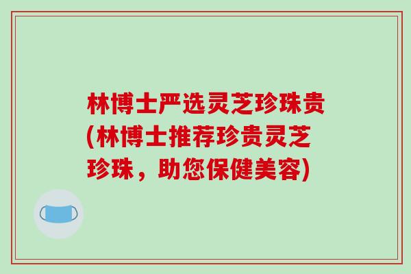 林博士严选灵芝珍珠贵(林博士推荐珍贵灵芝珍珠，助您保健美容)