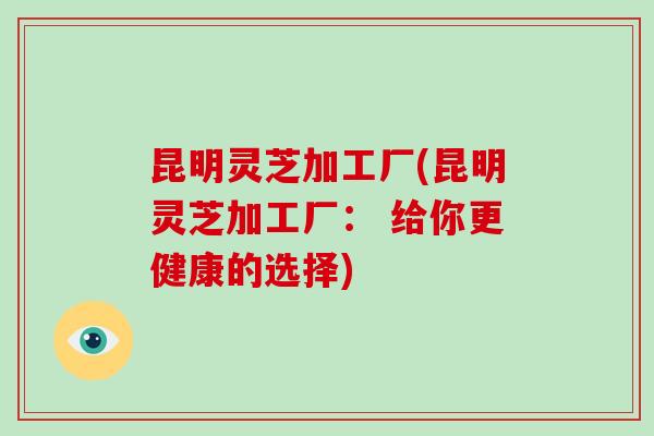 昆明灵芝加工厂(昆明灵芝加工厂： 给你更健康的选择)