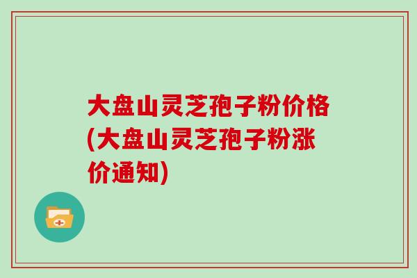 大盘山灵芝孢子粉价格(大盘山灵芝孢子粉涨价通知)