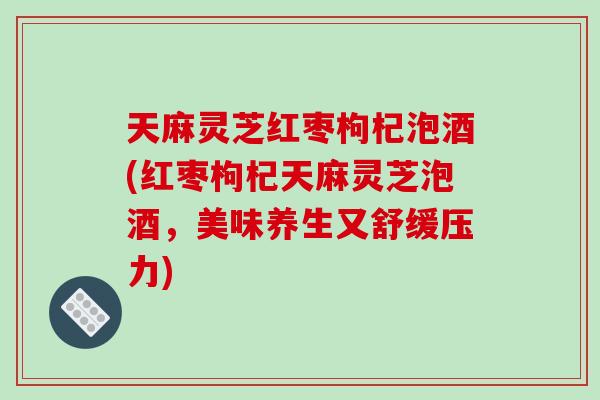 天麻灵芝红枣枸杞泡酒(红枣枸杞天麻灵芝泡酒,美味养生又舒缓压力) 天麻灵芝红枣枸杞泡酒(红枣枸杞天麻灵芝泡酒,美味养生又舒缓压力)