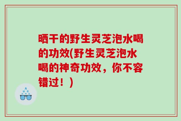 晒干的野生灵芝泡水喝的功效(野生灵芝泡水喝的神奇功效，你不容错过！)