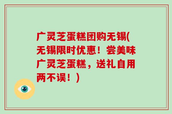 广灵芝蛋糕团购无锡(无锡限时优惠!尝美味广灵芝蛋糕,送礼自用两不误!) 广灵芝蛋糕团购无锡(无锡限时优惠!尝美味广灵芝蛋糕,送礼自用两不误!)