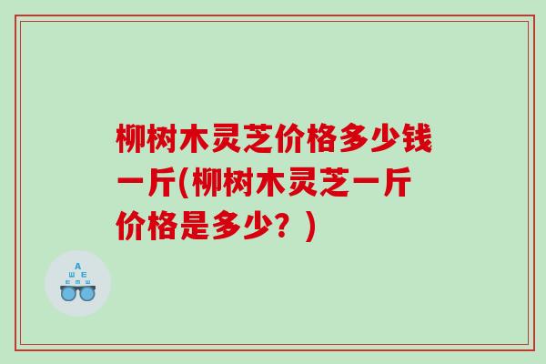 柳树木灵芝价格多少钱一斤(柳树木灵芝一斤价格是多少?) 柳树木灵芝价格多少钱一斤(柳树木灵芝一斤价格是多少?)