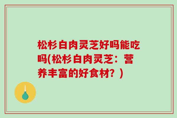 松杉白肉灵芝好吗能吃吗(松杉白肉灵芝:营养丰富的好食材?) 松杉白肉灵芝好吗能吃吗(松杉白肉灵芝:营养丰富的好食材?)