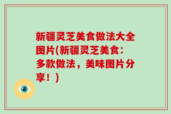 新疆灵芝美食做法大全图片(新疆灵芝美食:多款做法,美味图片分享!) 新疆灵芝美食做法大全图片(新疆灵芝美食:多款做法,美味图片分享!)
