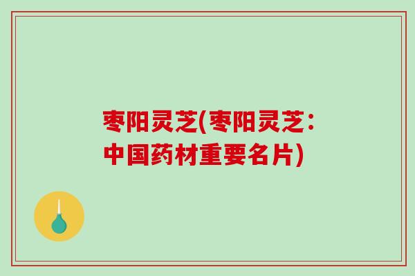 枣阳灵芝(枣阳灵芝:中国药材重要名片) 枣阳灵芝(枣阳灵芝:中国药材重要名片)