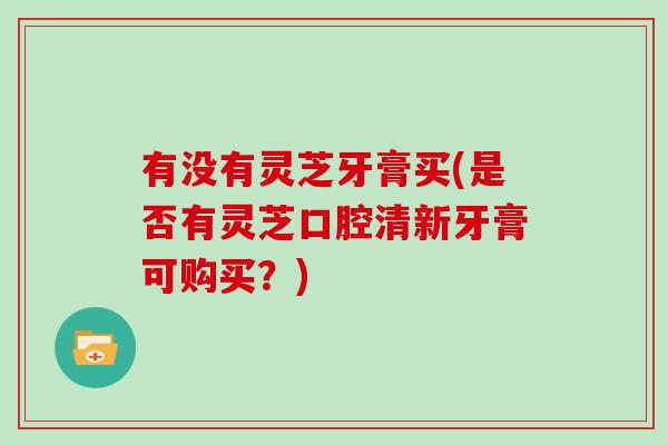 有没有灵芝牙膏买(是否有灵芝口腔清新牙膏可购买?) 有没有灵芝牙膏买(是否有灵芝口腔清新牙膏可购买?)