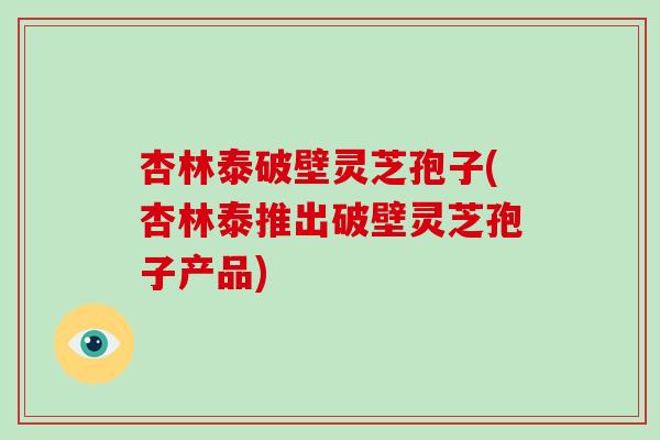 杏林泰破壁灵芝孢子(杏林泰推出破壁灵芝孢子产品)
