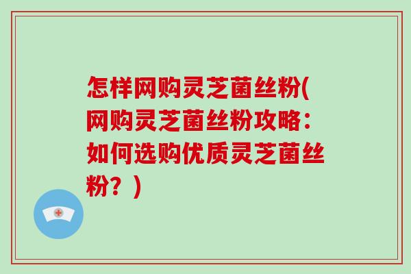 怎样网购灵芝菌丝粉(网购灵芝菌丝粉攻略:如何选购优质灵芝菌丝粉?) 怎样网购灵芝菌丝粉(网购灵芝菌丝粉攻略:如何选购优质灵芝菌丝粉?)