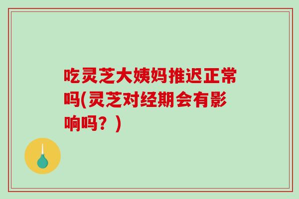 吃灵芝大姨妈推迟正常吗(灵芝对经期会有影响吗?) 吃灵芝大姨妈推迟正常吗(灵芝对经期会有影响吗?)