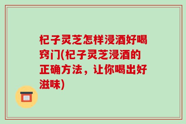 杞子灵芝怎样浸酒好喝窍门(杞子灵芝浸酒的正确方法，让你喝出好滋味)