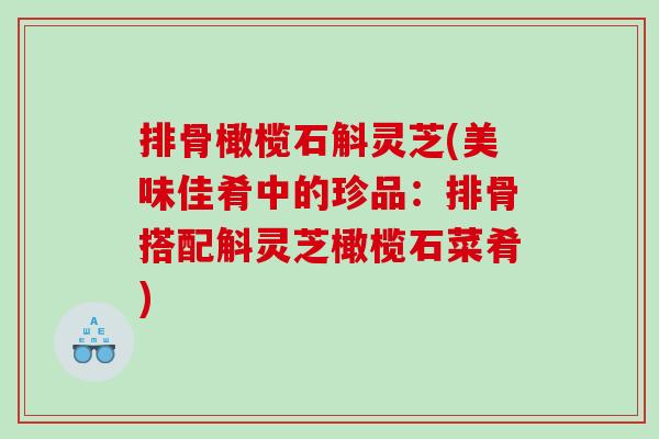 排骨橄榄石斛灵芝(美味佳肴中的珍品:排骨搭配斛灵芝橄榄石菜肴) 排骨橄榄石斛灵芝(美味佳肴中的珍品:排骨搭配斛灵芝橄榄石菜肴)