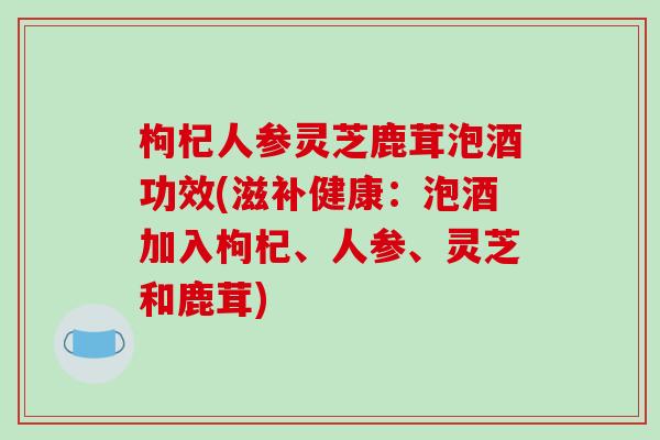 枸杞人参灵芝鹿茸泡酒功效(滋补健康：泡酒加入枸杞、人参、灵芝和鹿茸)