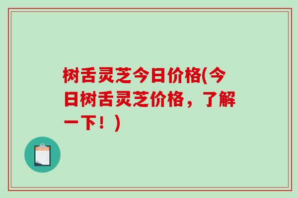 树舌灵芝今日价格(今日树舌灵芝价格，了解一下！)