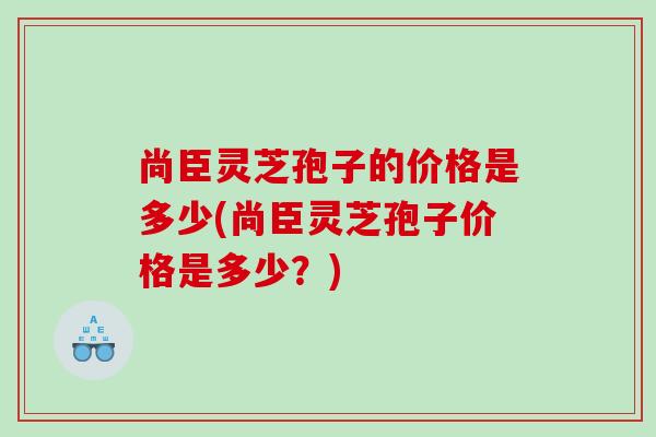 尚臣灵芝孢子的价格是多少(尚臣灵芝孢子价格是多少?) 尚臣灵芝孢子的价格是多少(尚臣灵芝孢子价格是多少?)
