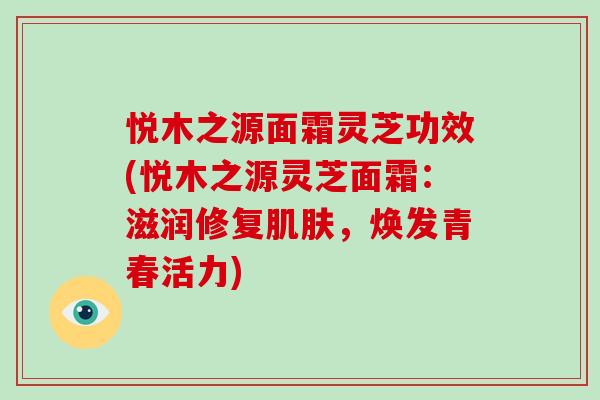 悦木之源面霜灵芝功效(悦木之源灵芝面霜:滋润修复,焕发青春活力) 悦木之源面霜灵芝功效(悦木之源灵芝面霜:滋润修复,焕发青春活力)