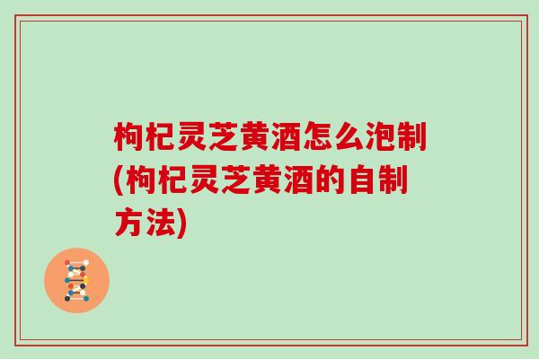 枸杞灵芝黄酒怎么泡制(枸杞灵芝黄酒的自制方法)