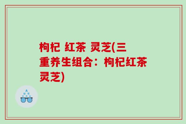 枸杞 红茶 灵芝(三重养生组合：枸杞红茶灵芝)