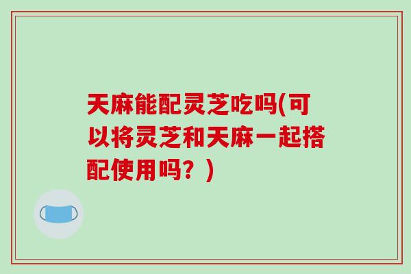 天麻能配灵芝吃吗(可以将灵芝和天麻一起搭配使用吗?) 天麻能配灵芝吃吗(可以将灵芝和天麻一起搭配使用吗?)