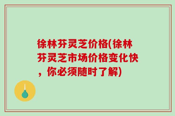 徐林芬灵芝价格(徐林芬灵芝市场价格变化快，你必须随时了解)
