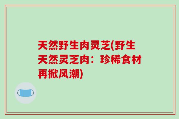 天然野生肉灵芝(野生天然灵芝肉：珍稀食材再掀风潮)