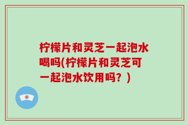 柠檬片和灵芝一起泡水喝吗(柠檬片和灵芝可一起泡水饮用吗?) 柠檬片和灵芝一起泡水喝吗(柠檬片和灵芝可一起泡水饮用吗?)