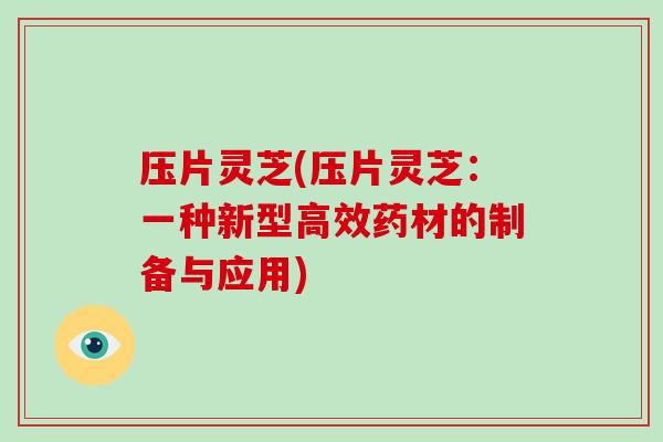 压片灵芝(压片灵芝:一种新型高效药材的制备与应用) 压片灵芝(压片灵芝:一种新型高效药材的制备与应用)