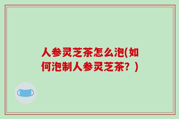 人参灵芝茶怎么泡(如何泡制人参灵芝茶?) 人参灵芝茶怎么泡(如何泡制人参灵芝茶?)