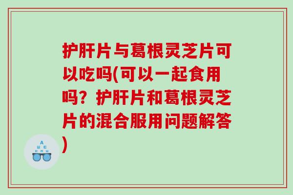 片与葛根灵芝片可以吃吗(可以一起食用吗?片和葛根灵芝片的混合服用问题解答) 片与葛根灵芝片可以吃吗(可以一起食用吗?片和葛根灵芝片的混合服用问题解答)