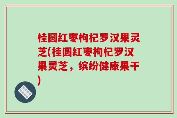 桂圆红枣枸杞罗汉果灵芝(桂圆红枣枸杞罗汉果灵芝，缤纷健康果干)