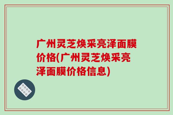 广州灵芝焕采亮泽面膜价格(广州灵芝焕采亮泽面膜价格信息)