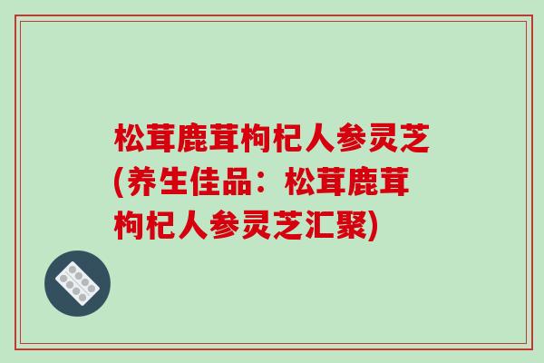 松茸鹿茸枸杞人参灵芝(养生佳品：松茸鹿茸枸杞人参灵芝汇聚)