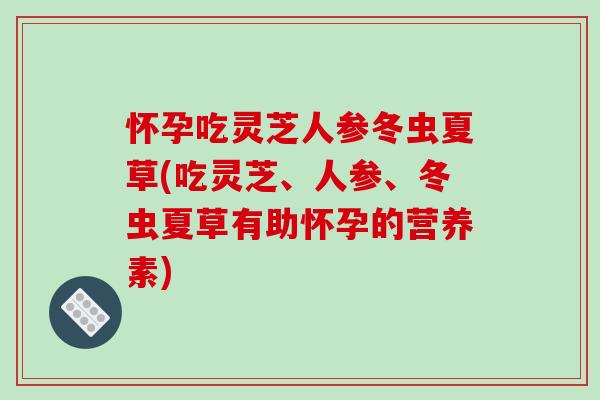 怀孕吃灵芝人参冬虫夏草(吃灵芝、人参、冬虫夏草有助怀孕的营养素)
