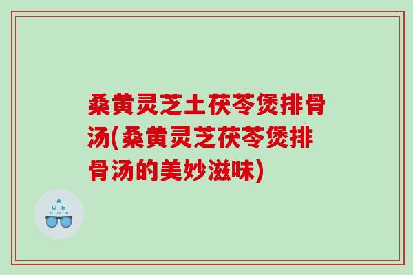桑黄灵芝土茯苓煲排骨汤(桑黄灵芝茯苓煲排骨汤的美妙滋味)