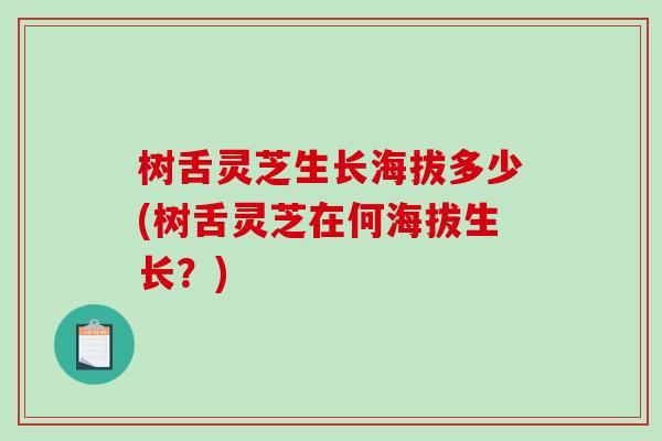 树舌灵芝生长海拔多少(树舌灵芝在何海拔生长？)