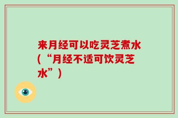 来月经可以吃灵芝煮水(“月经不适可饮灵芝水”)