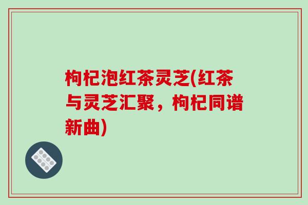 枸杞泡红茶灵芝(红茶与灵芝汇聚，枸杞同谱新曲)