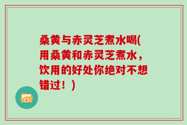桑黄与赤灵芝煮水喝(用桑黄和赤灵芝煮水，饮用的好处你绝对不想错过！)