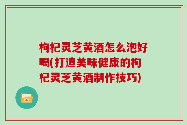 枸杞灵芝黄酒怎么泡好喝(打造美味健康的枸杞灵芝黄酒制作技巧) 枸杞灵芝黄酒怎么泡好喝(打造美味健康的枸杞灵芝黄酒制作技巧)