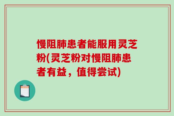 慢阻患者能服用灵芝粉(灵芝粉对慢阻患者有益,值得尝试) 慢阻患者能服用灵芝粉(灵芝粉对慢阻患者有益,值得尝试)