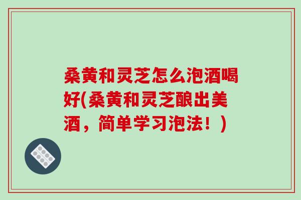 桑黄和灵芝怎么泡酒喝好(桑黄和灵芝酿出美酒,简单学习泡法!) 桑黄和灵芝怎么泡酒喝好(桑黄和灵芝酿出美酒,简单学习泡法!)