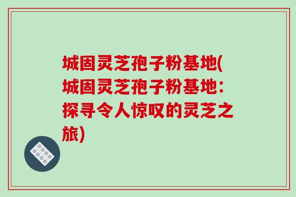 城固灵芝孢子粉基地(城固灵芝孢子粉基地：探寻令人惊叹的灵芝之旅)