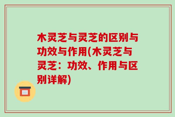 木灵芝与灵芝的区别与功效与作用(木灵芝与灵芝：功效、作用与区别详解)