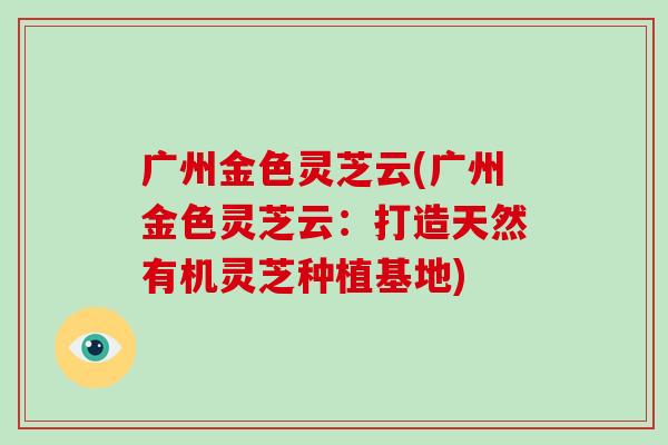 广州金色灵芝云(广州金色灵芝云:打造天然有机灵芝种植基地) 广州金色灵芝云(广州金色灵芝云:打造天然有机灵芝种植基地)