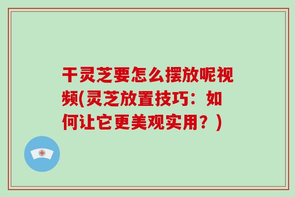 干灵芝要怎么摆放呢视频(灵芝放置技巧：如何让它更美观实用？)