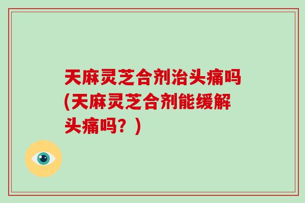 天麻灵芝合剂治头痛吗(天麻灵芝合剂能缓解头痛吗？)