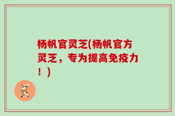 杨帆官灵芝(杨帆官方灵芝，专为提高免疫力！)