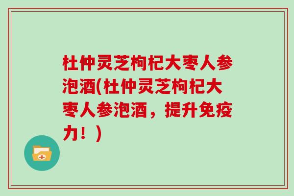 杜仲灵芝枸杞大枣人参泡酒(杜仲灵芝枸杞大枣人参泡酒，提升免疫力！)