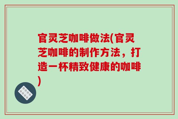 官灵芝咖啡做法(官灵芝咖啡的制作方法，打造一杯精致健康的咖啡)